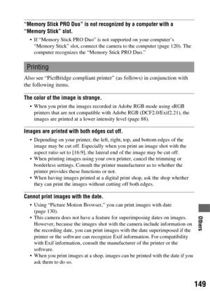 Page 149149
Others
“Memory Stick PRO Duo” is not recognized by a computer with a 
“Memory Stick” slot.
 If “Memory Stick PRO Duo” is not supported on your computer’s 
“Memory Stick” slot, connect the camera to the computer (page 120). The 
computer recognizes the “Memory Stick PRO Duo.”
Also see “PictBridge compliant printer” (as follows) in conjunction with 
the following items.
The color of the image is strange.
 When you print the images recorded in Adobe RGB mode using sRGB 
printers that are not compatible...