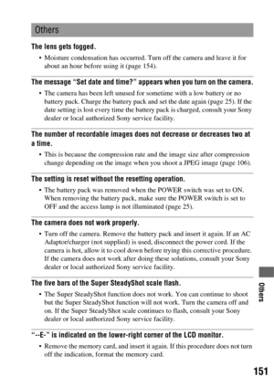 Page 151151
Others
The lens gets fogged.
 Moisture condensation has occurred. Turn off the camera and leave it for 
about an hour before using it (page 154).
The message “Set date and time?” appears when you turn on the camera.
 The camera has been left unused for sometime with a low battery or no 
battery pack. Charge the battery pack and set the date again (page 25). If the 
date setting is lost every time the battery pack is charged, consult your Sony 
dealer or local authorized Sony service facility.
The...