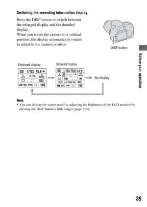 Page 3939
Before your operation
Switching the recording information display
Note You can display the screen used for adjusting the brightness of the LCD monitor by 
pressing the DISP button a little longer (page 114).
Press the DISP button to switch between 
the enlarged display and the detailed 
display.
When you rotate the camera to a vertical 
position, the display automatically rotates 
to adjust to the camera position.
DISP button
Detailed display
No display Enlarged display 