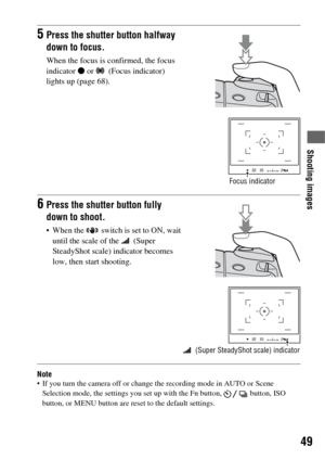 Page 4949
Shooting images
Note If you turn the camera off or change the recording mode in AUTO or Scene 
Selection mode, the settings you set up with the Fn button,   button, ISO 
button, or MENU button are reset to the default settings.
5Press the shutter button halfway 
down to focus.
When the focus is confirmed, the focus 
indicator z or   (Focus indicator) 
lights up (page 68).
Focus indicator
6Press the shutter button fully 
down to shoot.
 When the   switch is set to ON, wait 
until the scale of the...