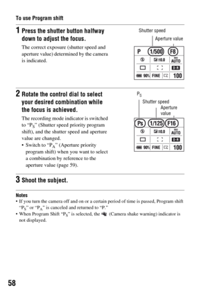Page 5858
To use Program shift
Notes If you turn the camera off and on or a certain period of time is passed, Program shift 
“P
S” or “PA” is canceled and returned to “P.”
 When Program Shift “P
S” is selected, the   (Camera shake warning) indicator is 
not displayed.
1Press the shutter button halfway 
down to adjust the focus.
The correct exposure (shutter speed and 
aperture value) determined by the camera 
is indicated.
Shutter speed
2Rotate the control dial to select 
your desired combination while 
the...