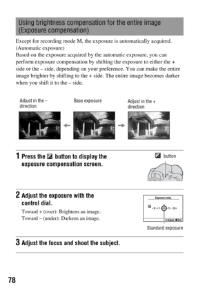 Page 7878
Except for recording mode M, the exposure is automatically acquired. 
(Automatic exposure)
Based on the exposure acquired by the automatic exposure, you can 
perform exposure compensation by shifting the exposure to either the + 
side or the – side, depending on your preference. You can make the entire 
image brighter by shifting to the + side. The entire image becomes darker 
when you shift it to the – side.
Using brightness compensation for the entire image 
(Exposure compensation)
1Press the...