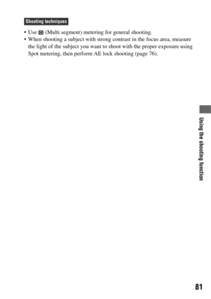 Page 81Using the shooting function
81
 Use   (Multi segment) metering for general shooting.
 When shooting a subject with strong contrast in the focus area, measure 
the light of the subject you want to shoot with the proper exposure using 
Spot metering, then perform AE lock shooting (page 76).
Shooting techniques 
