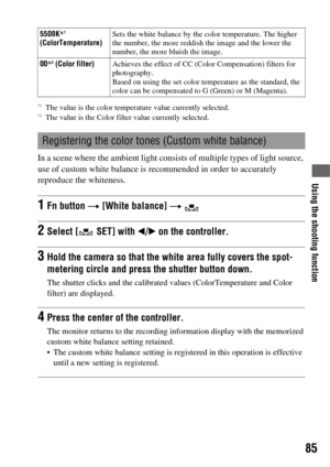 Page 85Using the shooting function
85
*1The value is the color temperature value currently selected.*2The value is the Color filter value currently selected.
In a scene where the ambient light consists of multiple types of light source, 
use of custom white balance is recommended in order to accurately 
reproduce the whiteness.
5500K*1 
(ColorTemperature)Sets the white balance by the color temperature. The higher 
the number, the more reddish the image and the lower the 
number, the more bluish the image.
00*
2...