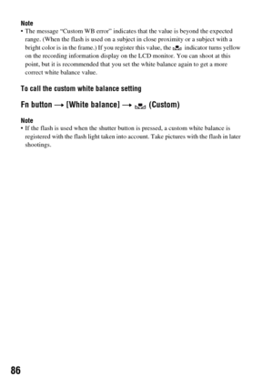 Page 8686
Note The message “Custom WB error” indicates that the value is beyond the expected 
range. (When the flash is used on a subject in close proximity or a subject with a 
bright color is in the frame.) If you register this value, the   indicator turns yellow 
on the recording information display on the LCD monitor. You can shoot at this 
point, but it is recommended that you set the white balance again to get a more 
correct white balance value.
To call the custom white balance setting
Fn button t [White...