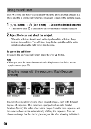 Page 9090
The 10-second self-timer is convenient when the photographer appears in a 
photo and the 2-second self-timer is convenient to reduce the camera shake.
To cancel the self-timer
To cancel the activated self-timer, press the   button.
Note When you press the shutter button without looking into the viewfinder, use the 
eyepiece cover (page 27).
Bracket shooting allows you to shoot several images, each with different 
degrees of exposure. This camera is equipped with an auto bracket 
function. Specify the...