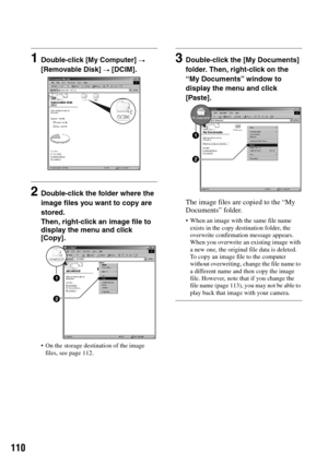 Page 110110
1Double-click [My Computer] t 
[Removable Disk] 
t [DCIM].
2Double-click the folder where the 
image files you want to copy are 
stored.
Then, right-click an image file to 
display the menu and click 
[Copy].
 On the storage destination of the image 
files, see page 112.
3Double-click the [My Documents] 
folder. Then, right-click on the 
“My Documents” window to 
display the menu and click 
[Paste].
The image files are copied to the “My 
Documents” folder.
 When an image with the same file name...