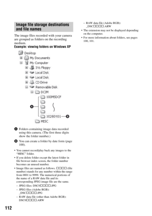Page 112112
The image files recorded with your camera 
are grouped as folders on the recording 
medium.
Example: viewing folders on Windows XP
AFolders containing image data recorded 
using this camera. (The first three digits 
show the folder number.)
BYou can create a folder by date form (page 
100).
 You cannot record/play back any images to the 
“MISC” folder.
 If you delete folder except the latest folder in 
file browser index screen, the folder number 
becomes an unused number.
 Image files are named as...