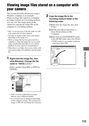 Page 113113
Using your computer
Viewing image files stored on a computer with 
your camera
This section describes the process using a 
Windows computer as an example.
When an image file copied to a computer 
no longer remains on a recording medium, 
you can view that image again on the 
camera by copying the image file on the 
computer to a recording medium.
 Step 1 is not necessary if the file name set with 
your camera has not been changed.
 You may be unable to play back some images 
depending on the image...