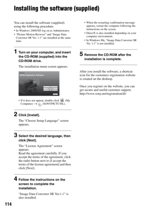 Page 114114
Installing the software (supplied)
You can install the software (supplied) 
using the following procedure.
 In Windows 2000/XP, log on as Administrator.
 “Picture Motion Browser” and “Image Data 
Converter SR Ver. 1.1” are installed at the same 
time. 
1Turn on your computer, and insert 
the CD-ROM (supplied) into the 
CD-ROM drive.
The installation menu screen appears.
 If it does not appear, double-click   (My 
Computer) t  (SONYPICTUTIL).
2Click [Install].
The “Choose Setup Language” screen...