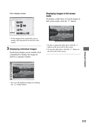 Page 117117
Using your computer
Hour display screen
 To list images from a particular year or 
month, click that period on the left of the 
screen.
3Displaying individual images
On the hour display screen, double-click 
a thumbnail to display the image by 
itself in a separate window.
 You can edit displayed images by clicking 
the  toolbar button.
Displaying images in full-screen 
mode
To display a slide show of current images in 
full-screen mode, click the   button.
 To play or pause the slide show, click the...