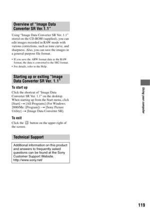 Page 119119
Using your computer
Using “Image Data Converter SR Ver. 1.1” 
stored on the CD-ROM (supplied), you can 
edit images recorded in RAW mode with 
various corrections, such as tone curve, and 
sharpness. Also, you can save the images in 
a general-purpose file format.
 If you save the ARW format data as the RAW 
format, the data is converted to the SR2 format.
 For details, refer to the Help.
To start up
Click the shortcut of “Image Data 
Converter SR Ver. 1.1” on the desktop.
When starting up from the...
