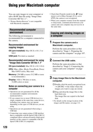 Page 120120
Using your Macintosh computer
You can copy images to your computer or 
edit a RAW data file using “Image Data 
Converter SR Ver.1.1”.
 “Picture Motion Browser” is not compatible 
with Macintosh computers.
The following environment is 
recommended for a computer connected to 
the camera.
Recommended environment for 
copying images
OS (pre-installed): Mac OS X (v10.1.3 or 
later)
USB jack: Provided as standard
Recommended environment for using 
“Image Data Converter SR Ver.1.1”
OS (pre-installed): Mac...