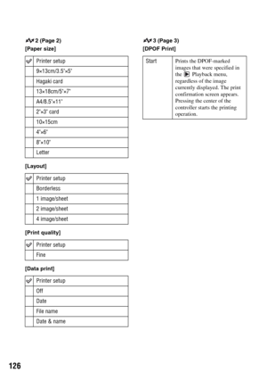 Page 126126
2 (Page 2)
[Paper size]
[Layout]
[Print quality]
[Data print]3 (Page 3)
[DPOF Print] 
Printer setup
9×13cm/3.5×5
Hagaki card
13×18cm/5×7
A4/8.5×11
2×3 card
10×15cm
4×6
8×10
Letter
Printer setup
Borderless
1 image/sheet
2 image/sheet
4 image/sheet
Printer setup
Fine
Printer setup
Off
Date
File name
Date & name
StartPrints the DPOF-marked 
images that were specified in 
the  Playback menu, 
regardless of the image 
currently displayed. The print 
confirmation screen appears. 
Pressing the center of the...
