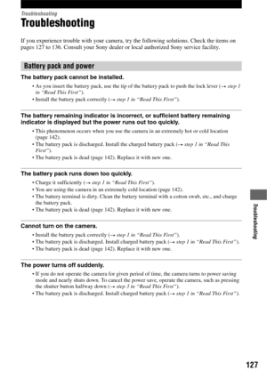 Page 127127
Troubleshooting
Troubleshooting
Troubleshooting
If you experience trouble with your camera, try the following solutions. Check the items on 
pages 127 to 136. Consult your Sony dealer or local authorized Sony service facility.
The battery pack cannot be installed.
As you insert the battery pack, use the tip of the battery pack to push the lock lever (t step 1 
in “Read This First”).
Install the battery pack correctly (t step 1 in “Read This First”).
The battery remaining indicator is incorrect, or...