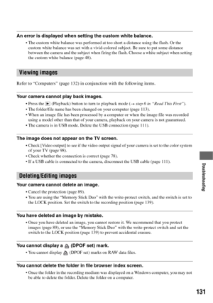 Page 131131
Troubleshooting
An error is displayed when setting the custom white balance.
The custom white balance was performed at too short a distance using the flash. Or the 
custom white balance was set with a vivid-colored subject. Be sure to put some distance 
between the camera and the subject when firing the flash. Choose a white subject when setting 
the custom white balance (page 48).
Refer to “Computers” (page 132) in conjunction with the following items.
Your camera cannot play back images.
Press the...