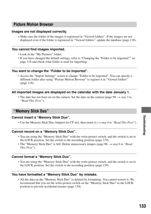 Page 133133
Troubleshooting
Images are not displayed correctly.
Make sure the folder of the images is registered in “Viewed folders”. If the images are not 
displayed even if the folder is registered in “Viewed folders”, update the database (page 118).
You cannot find images imported.
Look in the “My Pictures” folder.If you have changed the default settings, refer to “Changing the “Folder to be imported”” on 
page 118 and check what folder is used for importing.
You want to change the “Folder to be imported”....