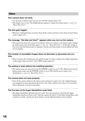 Page 136136
Your camera does not work.
Use the type of battery pack you can use with this camera (page 142).The battery level is low (The   indicator appears). Charge the battery pack (t step 1 in 
“Read This First”).
The lens gets fogged.
Moisture condensation has occurred. Turn off the camera and leave it for about an hour before 
using it (page 147).
The message “Set date and time?” appears when you turn on the camera.
The camera has been left unused for sometime with a low battery or no battery pack. Change...