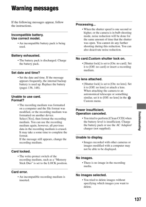 Page 137137
Troubleshooting
Warning messages
If the following messages appear, follow 
the instructions.
Incompatible battery.
Use correct model.
An incompatible battery pack is being 
used.
Battery exhausted.
The battery pack is discharged. Charge 
the battery pack.
Set date and time?
Set the date and time. If the message 
appears frequently, the internal backup 
battery is used up. Replace the battery 
(pages 136, 148).
Unable to use card.
Format?
The recording medium was formatted 
on a computer and the file...