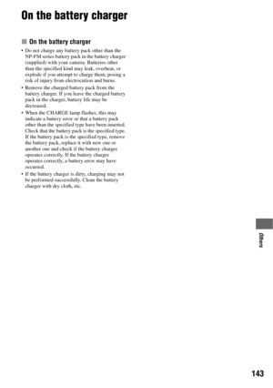 Page 143143
Others
On the battery charger
x On the battery charger
 Do not charge any battery pack other than the 
NP-FM series battery pack in the battery charger 
(supplied) with your camera. Batteries other 
than the specified kind may leak, overheat, or 
explode if you attempt to charge them, posing a 
risk of injury from electrocution and burns.
 Remove the charged battery pack from the 
battery charger. If you leave the charged battery 
pack in the charger, battery life may be 
decreased.
 When the CHARGE...