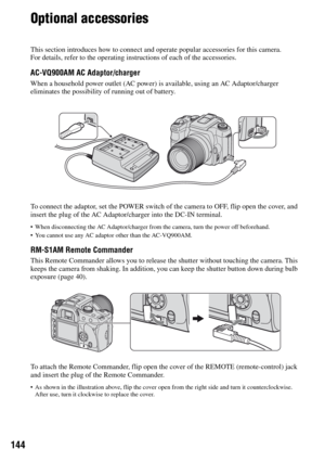 Page 144144
Optional accessories
This section introduces how to connect and operate popular accessories for this camera.
For details, refer to the operating instructions of each of the accessories.
AC-VQ900AM AC Adaptor/charger
When a household power outlet (AC power) is available, using an AC Adaptor/charger 
eliminates the possibility of running out of battery.
To connect the adaptor, set the POWER switch of the camera to OFF, flip open the cover, and 
insert the plug of the AC Adaptor/charger into the DC-IN...