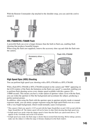 Page 145145
Others
With the Remote Commander clip attached to the shoulder strap, you can catch the cord to 
secure it.
HVL-F56AM/HVL-F36AM Flash 
A powerful flash can cover a longer distance than the built-in flash can, enabling flash 
shooting that produces beautiful images.
When using the flash (not supplied), remove the accessory shoe cap and slide the flash onto 
the camera.
High Speed Sync (HSS) Shooting
You can perform high speed sync shooting with a HVL-F56AM or a HVL-F36AM.
With a flash HVL-F56AM or...