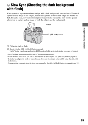 Page 6969
Using the shooting functions
 Slow Sync (Shooting the dark background 
with flash)
When you shoot a portrait outdoors at night with a dark background, a normal use of flash will 
capture a clear image of the subject, but the background is out of flash range and will be too 
dark. In such a case, slow sync shooting (shooting with the flash and a slow shutter speed) 
allows you to capture a clear image of both the subject and the background.
1Pull up the built-in flash.
2Shoot with the AEL (AE lock)...