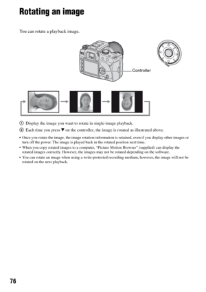 Page 7676
Rotating an image
You can rotate a playback image.
1Display the image you want to rotate in single-image playback.
2Each time you press V on the controller, the image is rotated as illustrated above.
 Once you rotate the image, the image rotation information is retained, even if you display other images or 
turn off the power. The image is played back in the rotated position next time.
 When you copy rotated images to a computer, “Picture Motion Browser” (supplied) can display the 
rotated images...