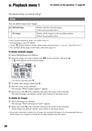 Page 8888
For details on the operation 1 page 80 Playback menu 1
Playback menu
The default settings are marked with  .
You can delete unnecessary images.
 Once you have deleted an image, you cannot restore it.
 Protected images cannot be deleted.
 Use the   (Delete) button to quickly delete images frame by frame (
t step 6 in “Read This First”).
 You can delete all the images in the folder collectively (page 73).
To delete selected images
1Select [MarkedImages] in [Delete].
2Select the image you want to delete...