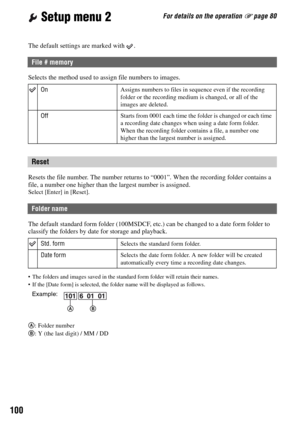 Page 100100
For details on the operation 1 page 80 Setup menu 2
The default settings are marked with  .
Selects the method used to assign file numbers to images.
Resets the file number. The number returns to “0001”. When the recording folder contains a 
file, a number one higher than the largest number is assigned.
Select [Enter] in [Reset].
The default standard form folder (100MSDCF, etc.) can be changed to a date form folder to 
classify the folders by date for storage and playback.
 The folders and images...