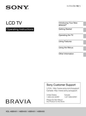 Page 1
4-418-206-13(1)
LCD TV
Operating Instructions
Introducing Your New 
BRAVIA®
Getting Started
Operating the TV
Using Features
Using the Menus
Other Information
Sony Customer Support
U.S.A.: http://www.sony.com/tvsupport
Canada: http://www.sony.ca/support
United States 
1.800.222.SONY Canada 
1.877.899.SONY
Please Do Not Return
the Product to the Store
KDL-46BX451 / 46BX450 / 40BX451 / 40BX450 