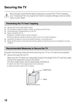 Page 1818
Securing the TV
Sony strongly recommends taking measures to prevent the TV from toppling 
over. Unsecured TVs may topple and result in property damage, serious bodily 
injury or even death.
Preventing the TV from Toppling
❑Secure the TV to a wall and/or stand.
❑Do not allow children to play or climb on furniture and TV sets.
❑Avoid placing or hanging items on the TV.
❑Never install the TV on:
 slippery, unstable and/or uneven surfaces.
 furniture that can easily be used as steps, such as a chest of...