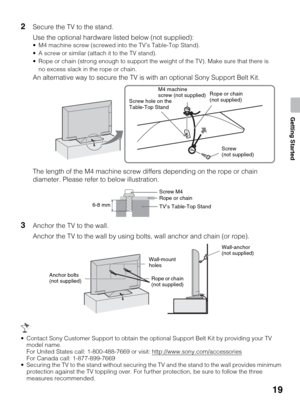 Page 1919
Getting Started
2Secure the TV to the stand.
Use the optional hardware listed below (not supplied):
 M4 machine screw (screwed into the TV’s Table-Top Stand).
 A screw or similar (attach it to the TV stand).
 Rope or chain (strong enough to support the weight of the TV). Make sure that there is 
no excess slack in the rope or chain.
An alternative way to secure the TV is with an optional Sony Support Belt Kit.
The length of the M4 machine screw differs depending on the rope or chain 
diameter. Please...