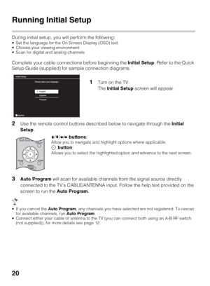 Page 2020
Running Initial Setup
During initial setup, you will perform the following:
 Set the language for the On Screen Display (OSD) text
 Choose your viewing environment
 Scan for digital and analog channels
Complete your cable connections before beginning the Initial Setup. Refer to the Quick 
Setup Guide (supplied) for sample connection diagrams.
2Use the remote control buttons described below to navigate through the Initial 
Setup.
3Auto Program will scan for available channels from the signal source...