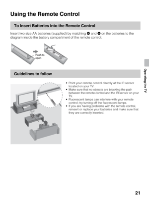 Page 2121
Operating the TV
Operating the TV
Using the Remote Control
To Insert Batteries into the Remote Control
Insert two size AA batteries (supplied) by matching e and E on the batteries to the 
diagram inside the battery compartment of the remote control.
Guidelines to follow
Push to 
open
 Point your remote control directly at the IR sensor 
located on your TV.
 Make sure that no objects are blocking the path 
between the remote control and the IR sensor on your 
TV.
 Fluorescent lamps can interfere with...