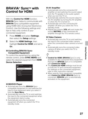 Page 2727
Using Features
Using Features
BRAVIA® SyncTM with 
Control for HDMI
With the Control for HDMI function, 
BRAVIA Sync helps to communicate with 
BRAVIA Sync-compatible equipment 
using HDMI CEC (Consumer Electronics 
Control). Use the following settings and 
tips to help unify control of your 
connected equipment.
1Press HOME and select Settings, 
then select the Setup settings.
2Select the HDMI Settings, then 
highlight Control for HDMI, and set to 
On.
xControlling BRAVIA Sync-
Compatible Equipment...