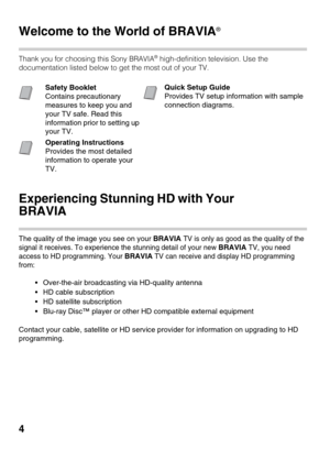Page 44
Introducing Your New BRAVIA®
Welcome to the World of BRAVIA®
 
Thank you for choosing this Sony BRAVIA® high-definition television. Use the 
documentation listed below to get the most out of your TV.
Experiencing Stunning HD with Your 
BRAVIA
The quality of the image you see on your BRAVIA TV is only as good as the quality of the 
signal it receives. To experience the stunning detail of your new 
BRAVIA TV, you need 
access to HD programming. Your 
BRAVIA TV can receive and display HD programming...