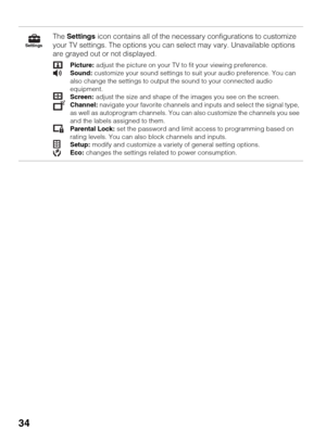 Page 3434
The Settings icon contains all of the necessary configurations to customize 
your TV settings. The options you can select may vary. Unavailable options 
are grayed out or not displayed.
Picture: adjust the picture on your TV to fit your viewing preference.
Sound: customize your sound settings to suit your audio preference. You can 
also change the settings to output the sound to your connected audio 
equipment.
Screen: adjust the size and shape of the images you see on the screen.
Channel: navigate...