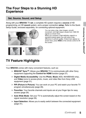 Page 55
Introducing Your New BRAVIA
®
The Four Steps to a Stunning HD 
Experience
Set, Source, Sound, and Setup
Along with your BRAVIA TV set, a complete HD system requires a source of HD 
programming, an HD sound system, and a proper connection setup. Refer to the Quick 
Setup Guide, enclosed separately, for connecting optional equipment.
TV Feature Highlights
Your BRAVIA comes with many convenient features, such as:
➢ BRAVIA
® SyncTM: Allows your BRAVIA TV to communicate with other Sony 
equipment supporting...