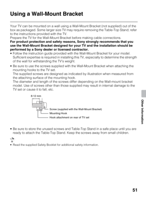 Page 5151
Other Information
Using a Wall-Mount Bracket
Your TV can be mounted on a wall using a Wall-Mount Bracket (not supplied) out of the 
box as packaged. Some larger size TV may require removing the Table-Top Stand; refer 
to the instructions provided with the TV.
Prepare the TV for the Wall-Mount Bracket before making cable connections.
For product protection and safety reasons, Sony strongly recommends that you 
use the Wall-Mount Bracket designed for your TV and the installation should be 
performed by...