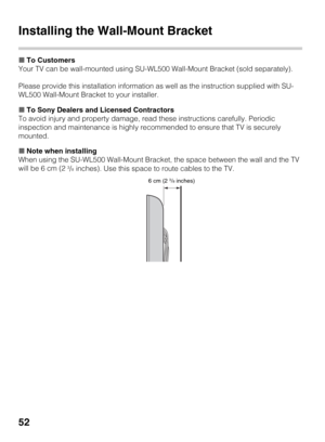 Page 5252
Installing the Wall-Mount Bracket
xTo Customers
Your TV can be wall-mounted using SU-WL500 Wall-Mount Bracket (sold separately).
Please provide this installation information as well as the instruction supplied with SU-
WL500 Wall-Mount Bracket to your installer.
xTo Sony Dealers and Licensed Contractors
To avoid injury and property damage, read these instructions carefully. Periodic 
inspection and maintenance is highly recommended to ensure that TV is securely 
mounted.
xNote when installing
When...