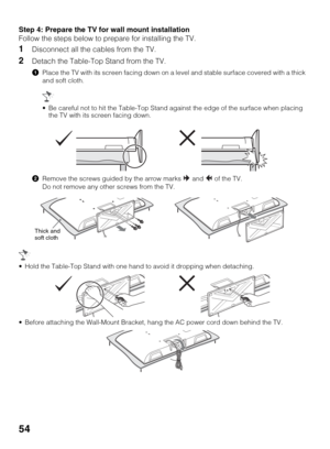 Page 5454
Step 4: Prepare the TV for wall mount installation
Follow the steps below to prepare for installing the TV.
1Disconnect all the cables from the TV.
2Detach the Table-Top Stand from the TV.
1Place the TV with its screen facing down on a level and stable surface covered with a thick 
and soft cloth.
2Remove the screws guided by the arrow marks   and   of the TV.
Do not remove any other screws from the TV.
 Hold the Table-Top Stand with one hand to avoid it dropping when detaching.
 Before attaching the...