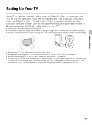 Page 77
Getting Started
Getting Started
Setting Up Your TV
Some TV models are packaged with a detached Table-Top Stand so you can mount 
your TV to a wall right away. If you are not mounting the TV to a wall, you will need to 
attach the Table-Top Stand. You will need a Phillips screwdriver and the supplied 
screws to complete the task. Look for the attachment instructions provided with the TV.
Be sure to consider the following while setting up your TV:
 Disconnect all cables when carrying the TV.
 Carry the...