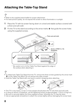 Page 8
8
Attaching the Table-Top Stand
 Refer to the supplied stand leaflet for proper attachment.
 For best picture quality, do not expose t he screen to direct illumination or sunlight.
1Place the TV with its screen facing down on a level and stable surface covered with 
a thick and soft cloth.
2Fix the TV to the stand according to the arrow marks   that guide the screw holes 
using the supplied screws.
 To detach the Table-Top Stand from the TV, remove  the three screws guided by the arrow mark 
 on the...