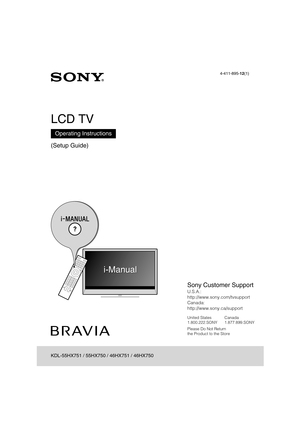 Page 1D:\TVs JOB\SONY TV\SY120068_B1 (Rev-3)\Group B1 (Rev-
3)\!1895121\4411895121\US01COV.fm
KDL-HX751/HX750
4-411-895-12(1)
4-411-895-12(1)
LCD TV
(Setup Guide)
Operating Instructions
KDL-55HX751 / 55HX750 / 46HX751 / 46HX750
Sony Customer Support
U.S.A.: 
http://www.sony.com/tvsupport
Canada: 
http://www.sony.ca/support
United States Canada
1.800.222.SONY 1.877.899.SONY
Please Do Not Return
the Product to the Store 