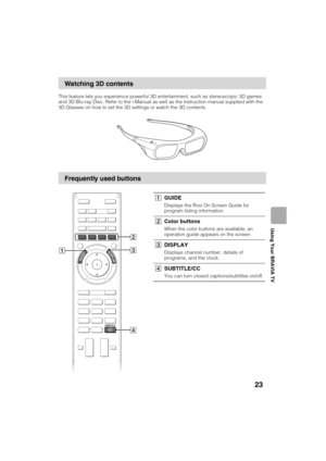 Page 23D:\TVs JOB\SONY TV\SY120068_B1 (Rev-3)\Group B1 (Rev-
3)\4411895121\!1895121\US04SAF.fm
KDL-HX751/HX750
4-411-895-12(1)
23
Using Your BRAVIA TV
This feature lets you experience powerful 3D entertainment, such as stereoscopic 3D games 
and 3D Blu-ray Disc. Refer to the i-Manual as well as the instruction manual supplied with the 
3D Glasses on how to set the 3D settings or watch the 3D contents.
Watching 3D contents
Frequently used buttons
3 2
1
4
1GUIDE
Displays the Rovi On Screen Guide for 
program...