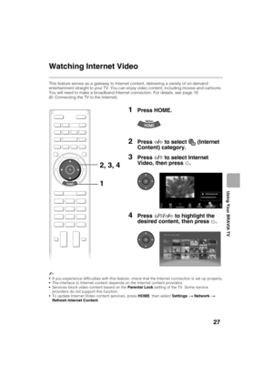 Page 27D:\TVs JOB\SONY TV\SY120068_B1 (Rev-3)\Group B1 (Rev-
3)\4411895121\!1895121\US04SAF.fm
KDL-HX751/HX750
4-411-895-12(1)
27
Using Your BRAVIA TV
Watching Internet Video
This feature serves as a gateway to Internet content, delivering a variety of on-demand 
entertainment straight to your TV. You can enjoy video content, including movies and cartoons. 
You will need to make a broadband Internet connection. For details, see page 18 
(6: Connecting the TV to the Internet).
~
If you experience difficulties...