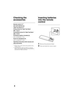 Page 8D:\TVs JOB\SONY TV\SY120068_B1 (Rev-3)\Group B1 (Rev-
3)\!1895121\4411895121\US03STU.fm
KDL-HX751/HX750
4-411-895-12(1)
8
Getting Started
Checking the 
accessories
Remote control (1)*1
Size AAA batteries (2)
Table-Top Stand (1)*2
Fixing screws for Table-Top Stand 
(M5 × 16) (3)
Assembling screws for Table-Top Stand 
(M5 x 16) (4)
3D Glasses (battery included) (2)
(KDL-55/46HX751 only)
Pouch for 3D Glasses (2)
(KDL-55/46HX751 only)
Operating Instructions (this manual) and 
other documents
*1Please refer...