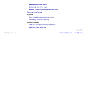 Page 11Managing  external inputs
Switching the video  input
Making  advanced  settings of video  input
Running initial setup
Support Checking Sony  contact information
Uploading operation history
Software  Update Updating  broadcast/service software
Updating  TV’s software
Trademark InformationList  of Contents
© 2012 Sony Corporation
  Top of  Page 