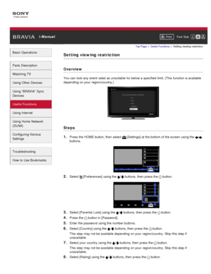 Page 101 i-ManualPrint Font  Size   
Basic Operations
Parts  Description
Watching TV
Using Other Devices
Using “BRAVIA”  Sync
Devices
Useful Functions
Using Internet
Using Home  Network
(DLNA)
Configuring Various
Settings
Troubleshooting
How  to Use Bookmarks
Top Page  > Useful  Functions  > Setting  viewing  restriction
Setting viewing restriction
Overview
You can  lock any  event rated  as unsuitable for below  a specified  limit. (This function is available
depending  on your  region/country.)
Steps
1. 
Press...